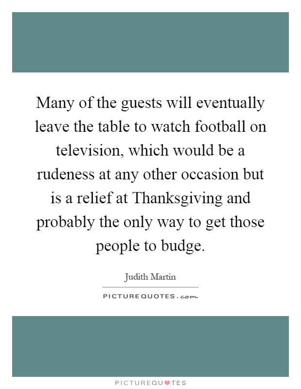 Many of the guests will eventually leave the table to watch football on television, which would be a rudeness at any other occasion but is a relief at Thanksgiving and probably the only way to get those people to budge Picture Quote #1