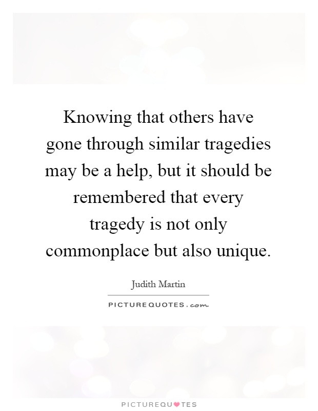 Knowing that others have gone through similar tragedies may be a help, but it should be remembered that every tragedy is not only commonplace but also unique Picture Quote #1