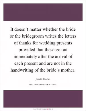 It doesn’t matter whether the bride or the bridegroom writes the letters of thanks for wedding presents provided that these go out immediately after the arrival of each present and are not in the handwriting of the bride’s mother Picture Quote #1