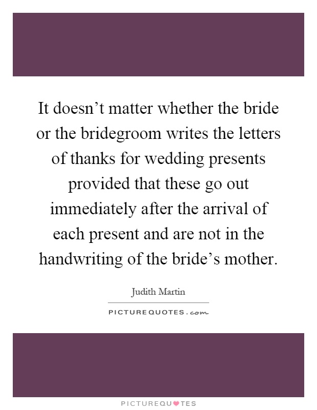 It doesn't matter whether the bride or the bridegroom writes the letters of thanks for wedding presents provided that these go out immediately after the arrival of each present and are not in the handwriting of the bride's mother Picture Quote #1