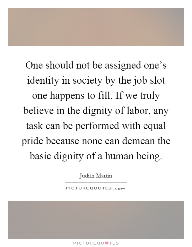 One should not be assigned one's identity in society by the job slot one happens to fill. If we truly believe in the dignity of labor, any task can be performed with equal pride because none can demean the basic dignity of a human being Picture Quote #1