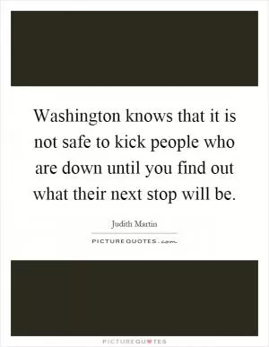 Washington knows that it is not safe to kick people who are down until you find out what their next stop will be Picture Quote #1
