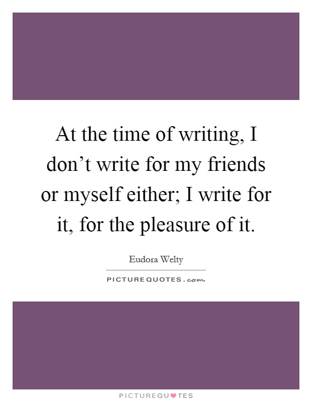 At the time of writing, I don't write for my friends or myself either; I write for it, for the pleasure of it Picture Quote #1