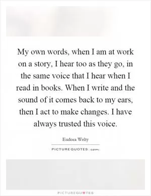 My own words, when I am at work on a story, I hear too as they go, in the same voice that I hear when I read in books. When I write and the sound of it comes back to my ears, then I act to make changes. I have always trusted this voice Picture Quote #1
