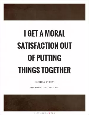 I get a moral satisfaction out of putting things together Picture Quote #1