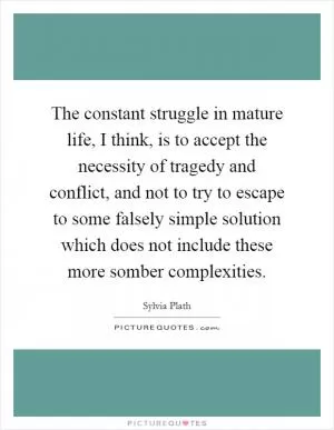 The constant struggle in mature life, I think, is to accept the necessity of tragedy and conflict, and not to try to escape to some falsely simple solution which does not include these more somber complexities Picture Quote #1