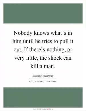 Nobody knows what’s in him until he tries to pull it out. If there’s nothing, or very little, the shock can kill a man Picture Quote #1
