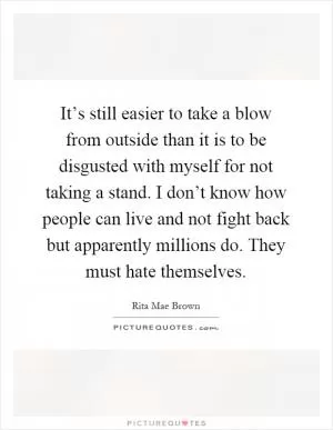 It’s still easier to take a blow from outside than it is to be disgusted with myself for not taking a stand. I don’t know how people can live and not fight back but apparently millions do. They must hate themselves Picture Quote #1