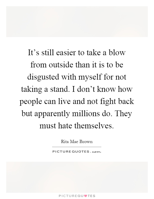 It's still easier to take a blow from outside than it is to be disgusted with myself for not taking a stand. I don't know how people can live and not fight back but apparently millions do. They must hate themselves Picture Quote #1