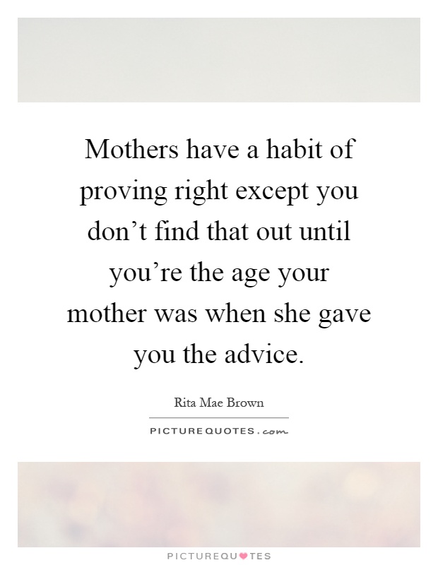 Mothers have a habit of proving right except you don't find that out until you're the age your mother was when she gave you the advice Picture Quote #1
