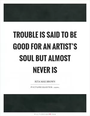 Trouble is said to be good for an artist’s soul but almost never is Picture Quote #1