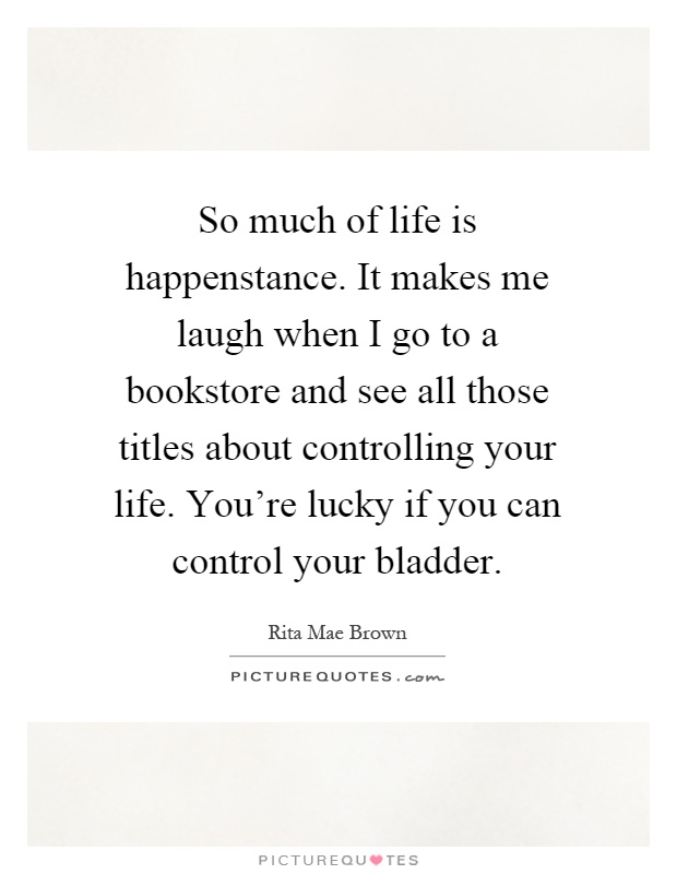 So much of life is happenstance. It makes me laugh when I go to a bookstore and see all those titles about controlling your life. You're lucky if you can control your bladder Picture Quote #1
