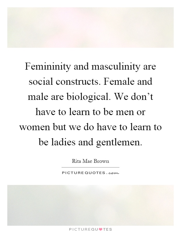 Femininity and masculinity are social constructs. Female and male are biological. We don't have to learn to be men or women but we do have to learn to be ladies and gentlemen Picture Quote #1