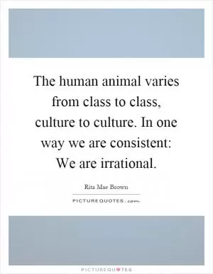 The human animal varies from class to class, culture to culture. In one way we are consistent: We are irrational Picture Quote #1