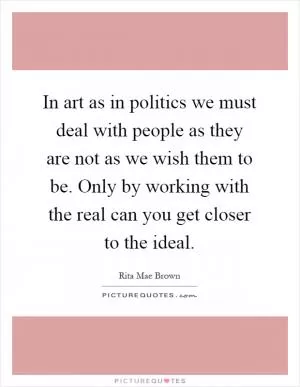 In art as in politics we must deal with people as they are not as we wish them to be. Only by working with the real can you get closer to the ideal Picture Quote #1