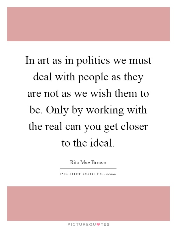 In art as in politics we must deal with people as they are not as we wish them to be. Only by working with the real can you get closer to the ideal Picture Quote #1