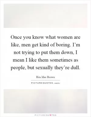 Once you know what women are like, men get kind of boring. I’m not trying to put them down, I mean I like them sometimes as people, but sexually they’re dull Picture Quote #1
