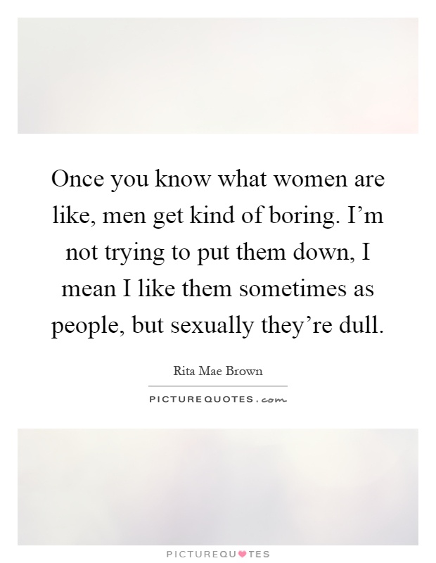 Once you know what women are like, men get kind of boring. I'm not trying to put them down, I mean I like them sometimes as people, but sexually they're dull Picture Quote #1