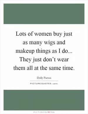 Lots of women buy just as many wigs and makeup things as I do... They just don’t wear them all at the same time Picture Quote #1