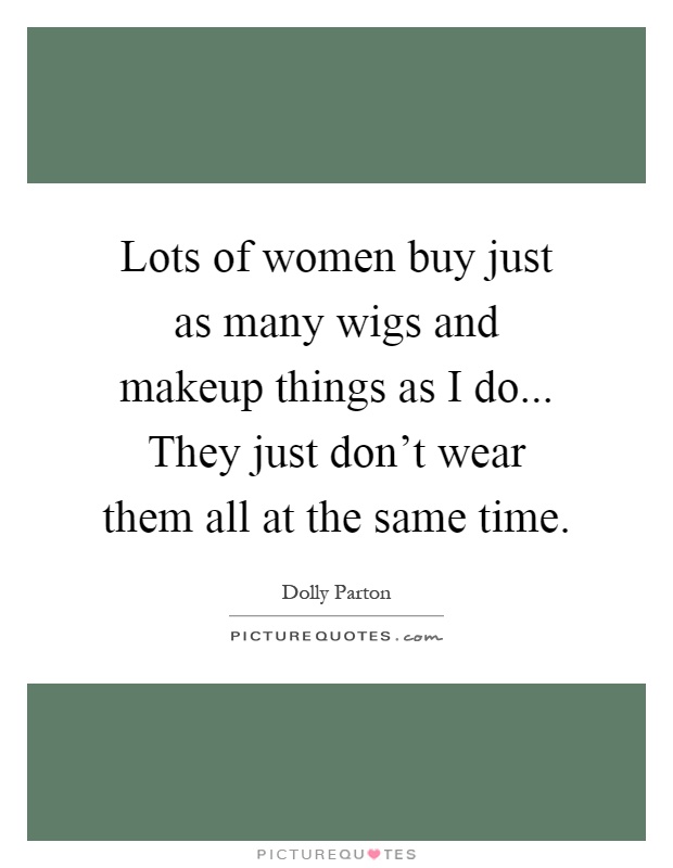 Lots of women buy just as many wigs and makeup things as I do... They just don't wear them all at the same time Picture Quote #1