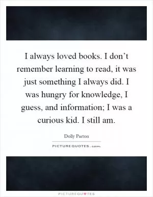 I always loved books. I don’t remember learning to read, it was just something I always did. I was hungry for knowledge, I guess, and information; I was a curious kid. I still am Picture Quote #1