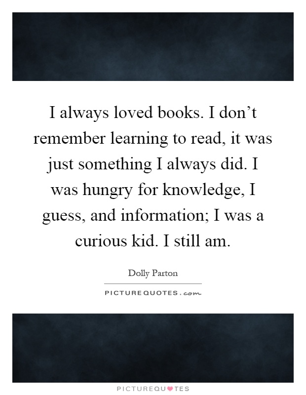 I always loved books. I don't remember learning to read, it was just something I always did. I was hungry for knowledge, I guess, and information; I was a curious kid. I still am Picture Quote #1