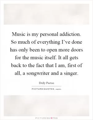 Music is my personal addiction. So much of everything I’ve done has only been to open more doors for the music itself. It all gets back to the fact that I am, first of all, a songwriter and a singer Picture Quote #1