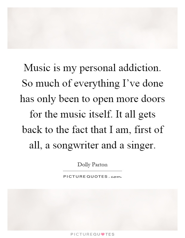 Music is my personal addiction. So much of everything I've done has only been to open more doors for the music itself. It all gets back to the fact that I am, first of all, a songwriter and a singer Picture Quote #1