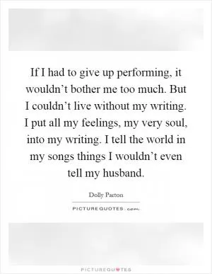 If I had to give up performing, it wouldn’t bother me too much. But I couldn’t live without my writing. I put all my feelings, my very soul, into my writing. I tell the world in my songs things I wouldn’t even tell my husband Picture Quote #1