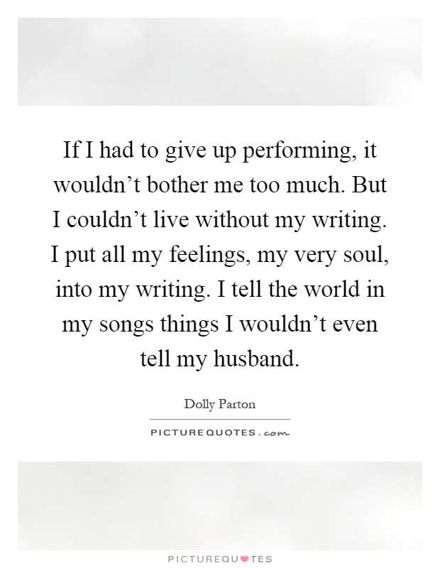 If I had to give up performing, it wouldn't bother me too much. But I couldn't live without my writing. I put all my feelings, my very soul, into my writing. I tell the world in my songs things I wouldn't even tell my husband Picture Quote #1