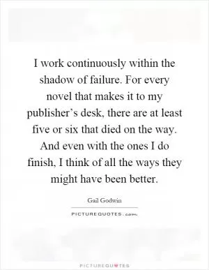 I work continuously within the shadow of failure. For every novel that makes it to my publisher’s desk, there are at least five or six that died on the way. And even with the ones I do finish, I think of all the ways they might have been better Picture Quote #1