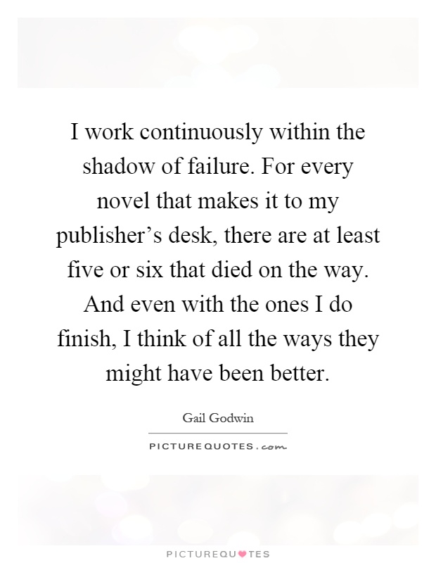 I work continuously within the shadow of failure. For every novel that makes it to my publisher's desk, there are at least five or six that died on the way. And even with the ones I do finish, I think of all the ways they might have been better Picture Quote #1