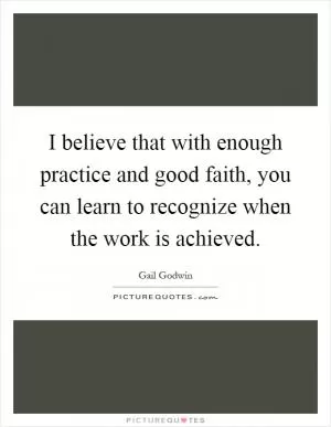 I believe that with enough practice and good faith, you can learn to recognize when the work is achieved Picture Quote #1