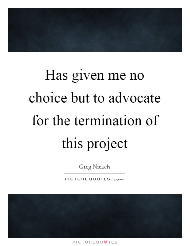Has given me no choice but to advocate for the termination of this project Picture Quote #1