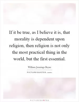 If it be true, as I believe it is, that morality is dependent upon religion, then religion is not only the most practical thing in the world, but the first essential Picture Quote #1