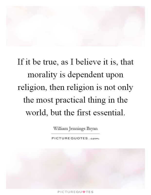 If it be true, as I believe it is, that morality is dependent upon religion, then religion is not only the most practical thing in the world, but the first essential Picture Quote #1