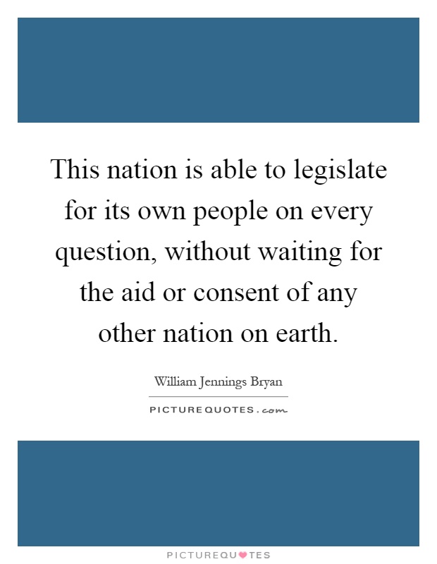 This nation is able to legislate for its own people on every question, without waiting for the aid or consent of any other nation on earth Picture Quote #1