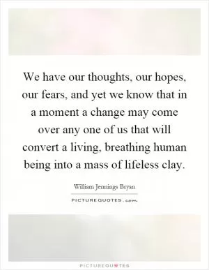 We have our thoughts, our hopes, our fears, and yet we know that in a moment a change may come over any one of us that will convert a living, breathing human being into a mass of lifeless clay Picture Quote #1