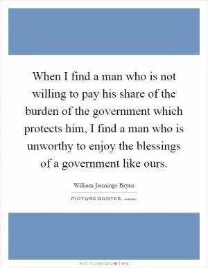 When I find a man who is not willing to pay his share of the burden of the government which protects him, I find a man who is unworthy to enjoy the blessings of a government like ours Picture Quote #1