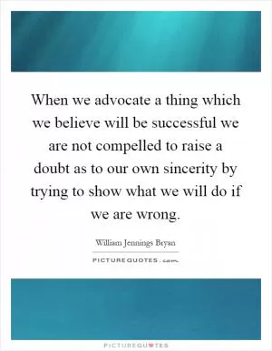 When we advocate a thing which we believe will be successful we are not compelled to raise a doubt as to our own sincerity by trying to show what we will do if we are wrong Picture Quote #1
