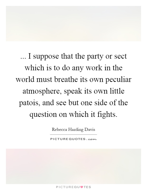 ... I suppose that the party or sect which is to do any work in the world must breathe its own peculiar atmosphere, speak its own little patois, and see but one side of the question on which it fights Picture Quote #1
