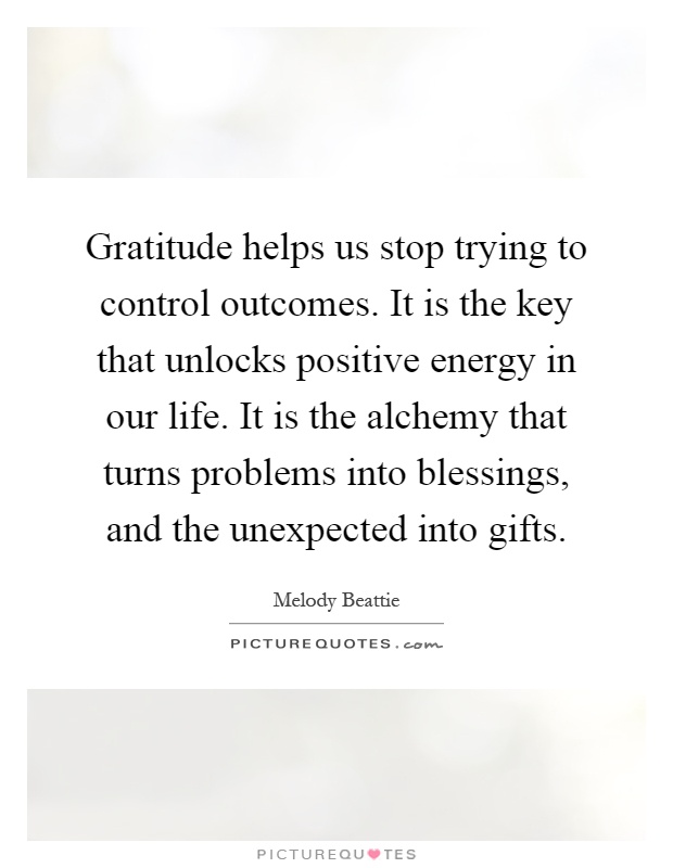 Gratitude helps us stop trying to control outcomes. It is the key that unlocks positive energy in our life. It is the alchemy that turns problems into blessings, and the unexpected into gifts Picture Quote #1