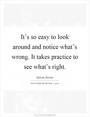 It’s so easy to look around and notice what’s wrong. It takes practice to see what’s right Picture Quote #1