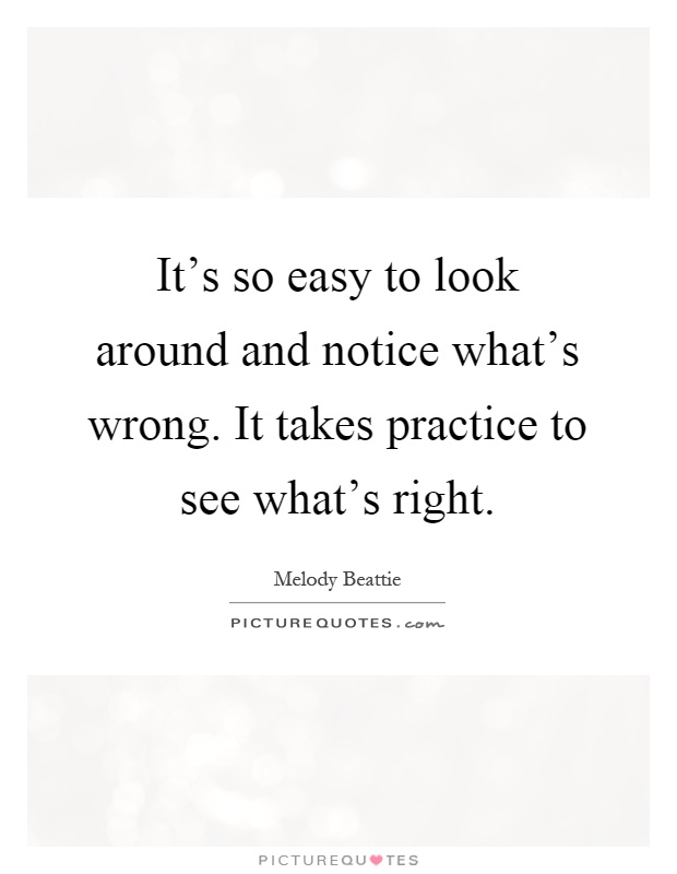It's so easy to look around and notice what's wrong. It takes practice to see what's right Picture Quote #1