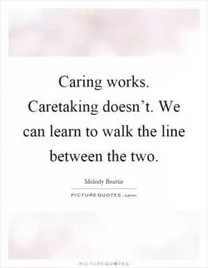 Caring works. Caretaking doesn’t. We can learn to walk the line between the two Picture Quote #1