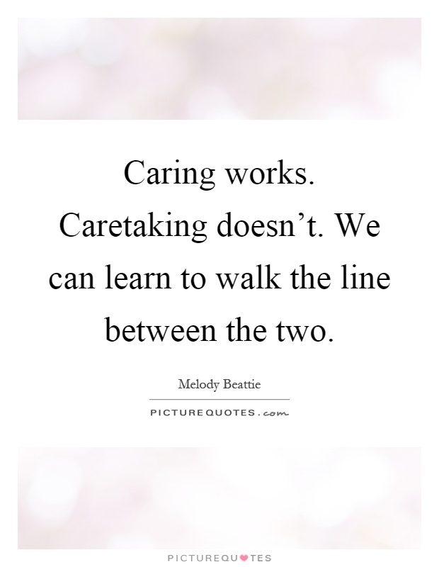 Caring works. Caretaking doesn't. We can learn to walk the line between the two Picture Quote #1