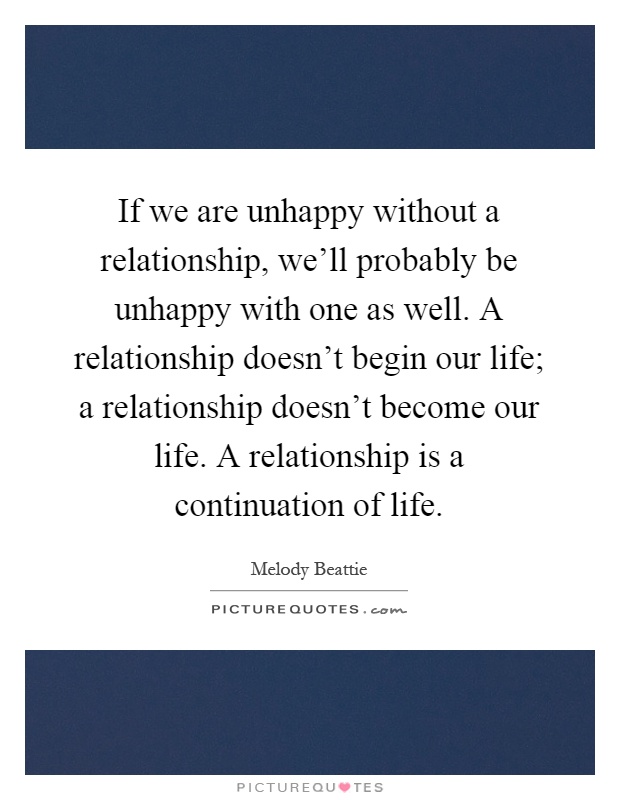 If we are unhappy without a relationship, we'll probably be unhappy with one as well. A relationship doesn't begin our life; a relationship doesn't become our life. A relationship is a continuation of life Picture Quote #1