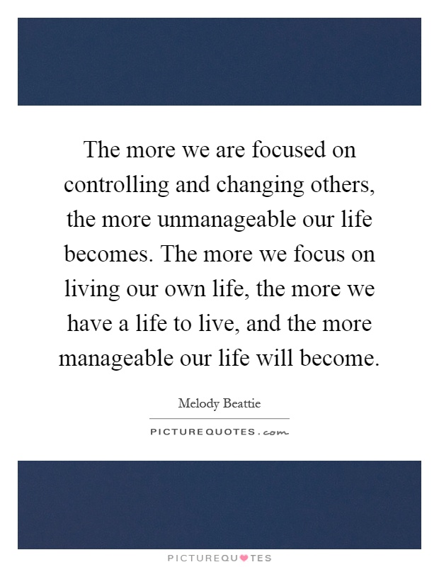 The more we are focused on controlling and changing others, the more unmanageable our life becomes. The more we focus on living our own life, the more we have a life to live, and the more manageable our life will become Picture Quote #1