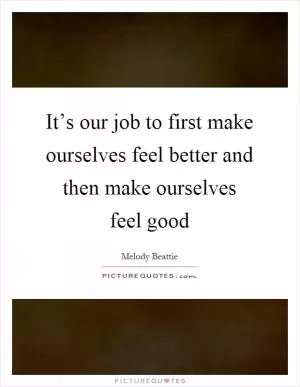 It’s our job to first make ourselves feel better and then make ourselves feel good Picture Quote #1