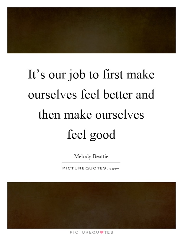 It's our job to first make ourselves feel better and then make ourselves feel good Picture Quote #1